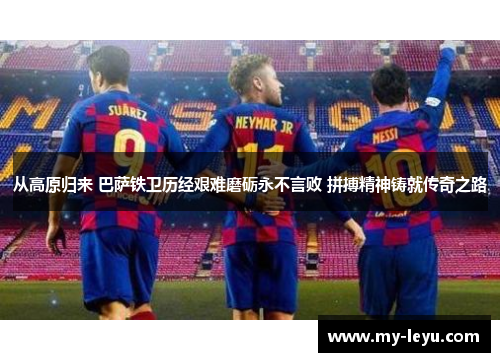 从高原归来 巴萨铁卫历经艰难磨砺永不言败 拼搏精神铸就传奇之路