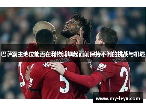 巴萨霸主地位能否在利物浦崛起面前保持不倒的挑战与机遇