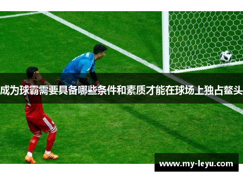成为球霸需要具备哪些条件和素质才能在球场上独占鳌头