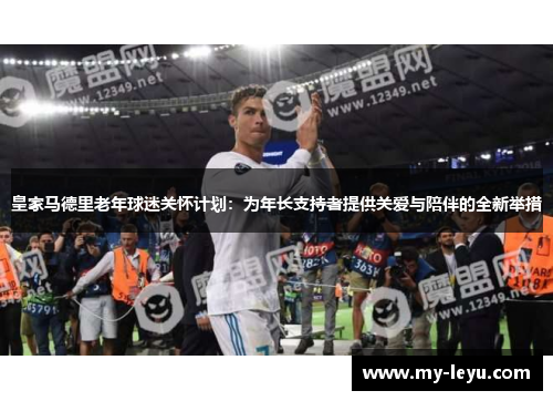 皇家马德里老年球迷关怀计划：为年长支持者提供关爱与陪伴的全新举措