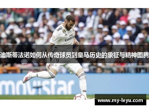 迪斯蒂法诺如何从传奇球员到皇马历史的象征与精神图腾