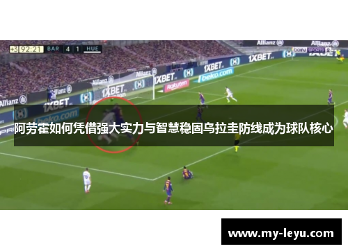 阿劳霍如何凭借强大实力与智慧稳固乌拉圭防线成为球队核心 阿劳霍如何凭借强大实力与智慧稳固乌拉圭防线成为球队核心