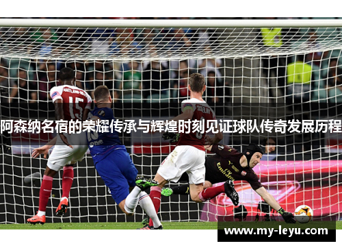 阿森纳名宿的荣耀传承与辉煌时刻见证球队传奇发展历程