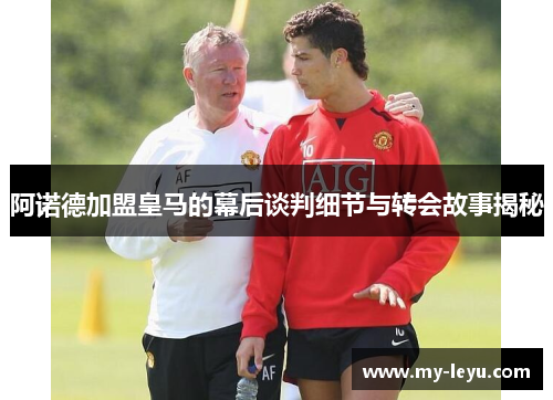 阿诺德加盟皇马的幕后谈判细节与转会故事揭秘