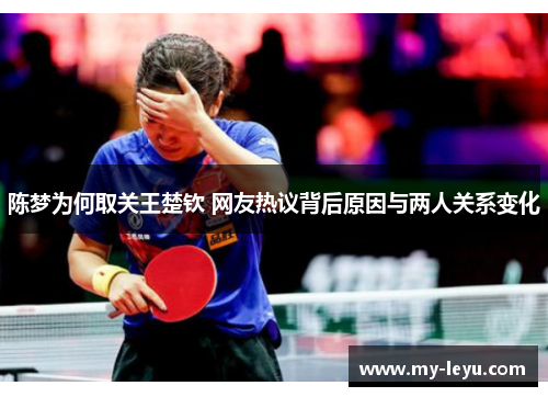 陈梦为何取关王楚钦 网友热议背后原因与两人关系变化